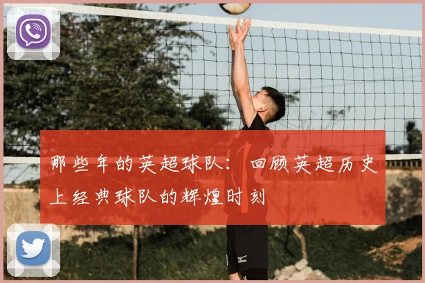 那些年的英超球队：回顾英超历史上经典球队的辉煌时刻